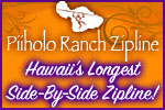 Welcome to Hawaii’s longest side-by-side Zipline at Piiholo Ranch, Maui. Visit our website at www.piiholozipline.com or call 808-572-1717 for information.